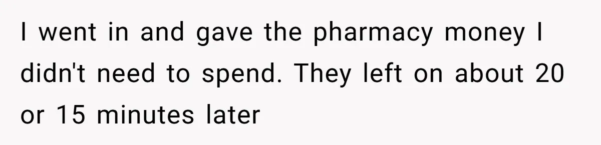 I went in and gave the pharmacy money I didn't need to spend. They left on about 20 or 15 minutes later