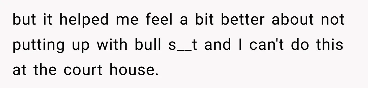 but it helped me feel a bit better about not putting up with bull s__t and I can't do this at the court house.