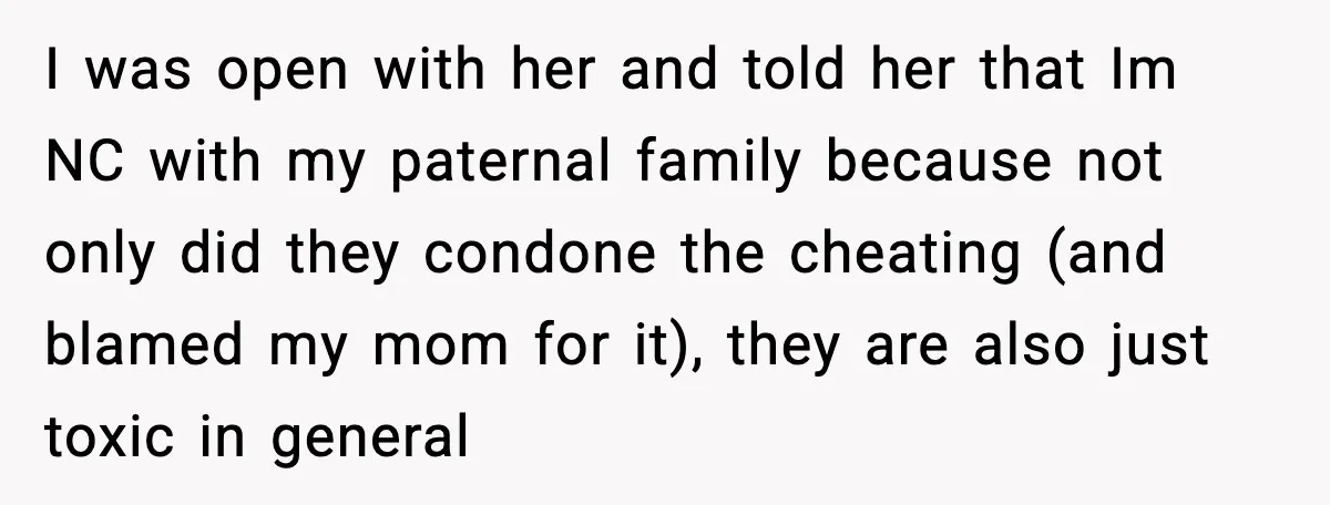 I was open with her and told her that Im NC with my paternal family because not only did they condone the cheating (and blamed my mom for it), they...