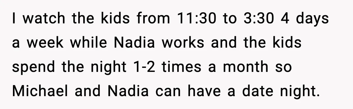 I watch the kids from 11:30 to 3:30 4 days a week while Nadia works and the kids spend the night 1-2 times a month so Michael and Nadia can...