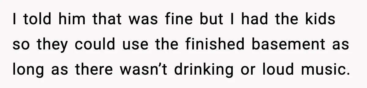 I told him that was fine but I had the kids so they could use the finished basement as long as there wasn’t drinking or loud music.