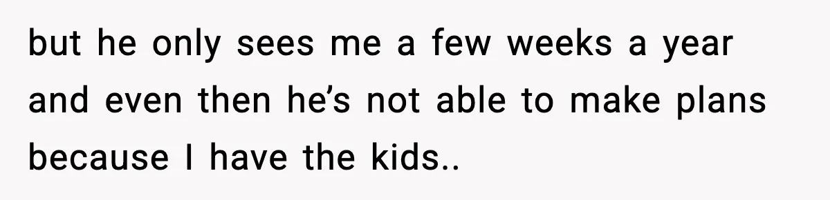 but he only sees me a few weeks a year and even then he’s not able to make plans because I have the kids..