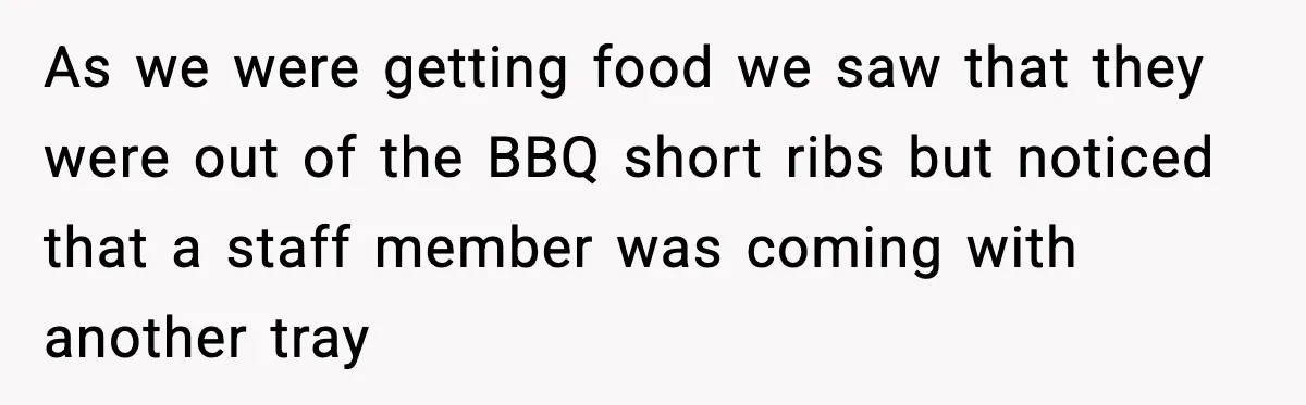 As we were getting food we saw that they were out of the BBQ short ribs but noticed that a staff member was coming with another tray