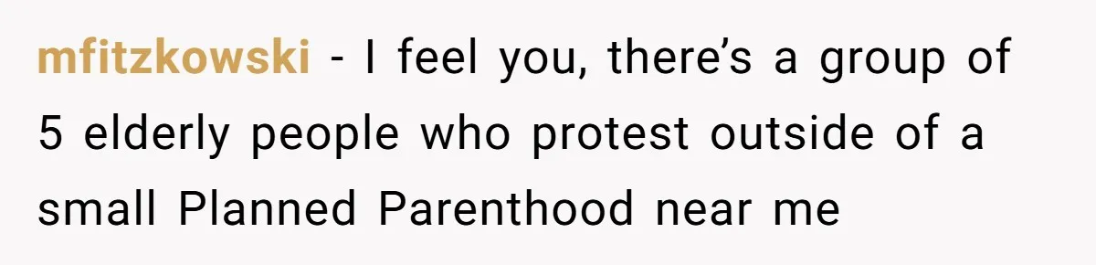 mfitzkowski − I feel you, there’s a group of 5 elderly people who protest outside of a small Planned Parenthood near me
