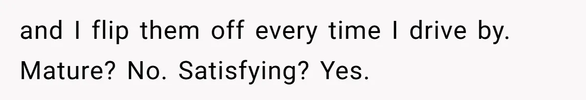 and I flip them off every time I drive by. Mature? No. Satisfying? Yes.