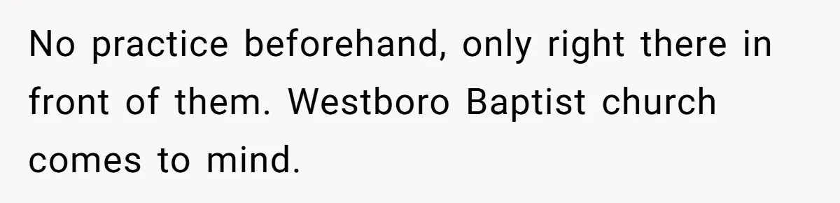 No practice beforehand, only right there in front of them. Westboro Baptist church comes to mind.