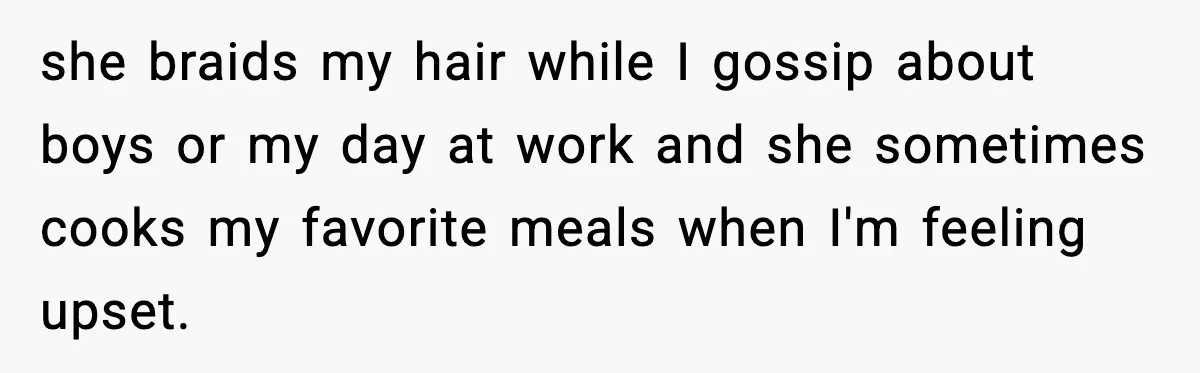 she braids my hair while I gossip about boys or my day at work and she sometimes cooks my favorite meals when I'm feeling upset.