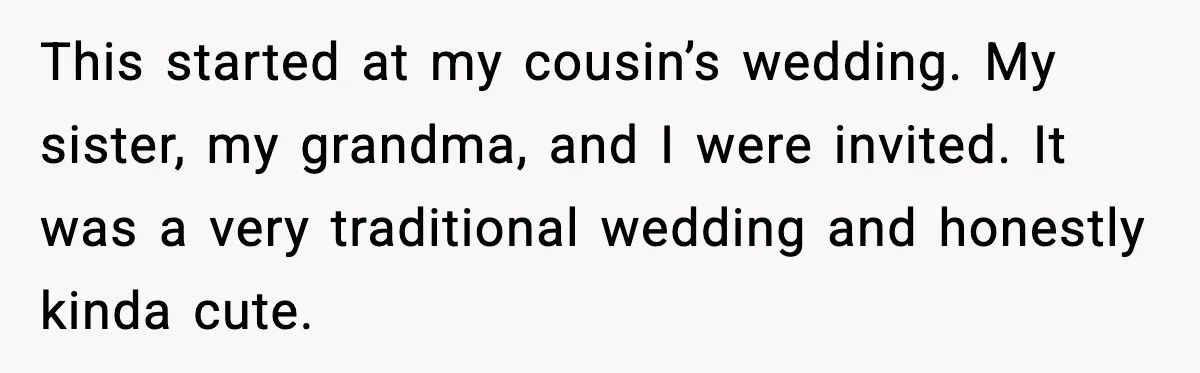 This started at my cousin’s wedding. My sister, my grandma, and I were invited. It was a very traditional wedding and honestly kinda cute.