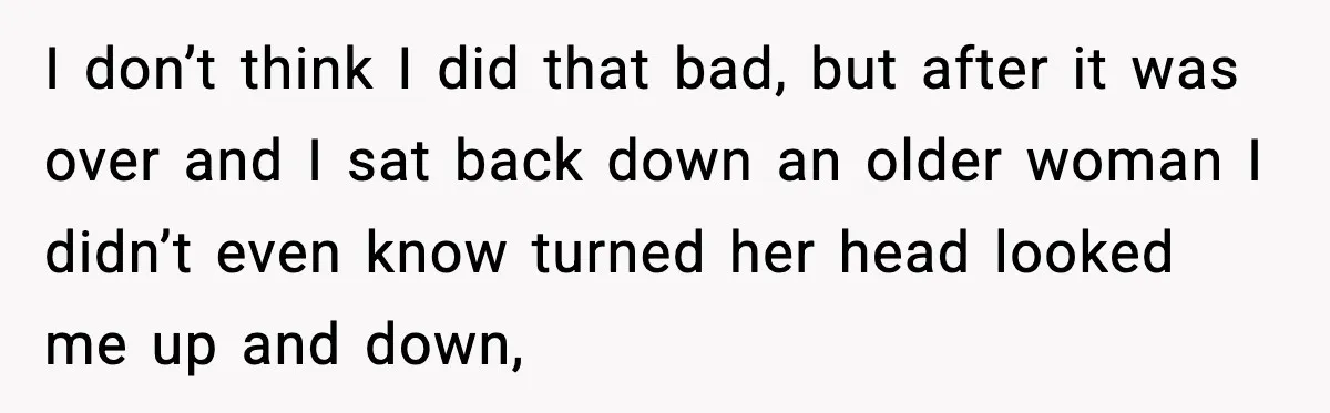 I don’t think I did that bad, but after it was over and I sat back down an older woman I didn’t even know turned her head looked me up...