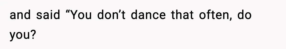 and said “You don’t dance that often, do you?