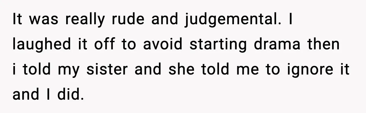 It was really rude and judgemental. I laughed it off to avoid starting drama then i told my sister and she told me to ignore it and I did.
