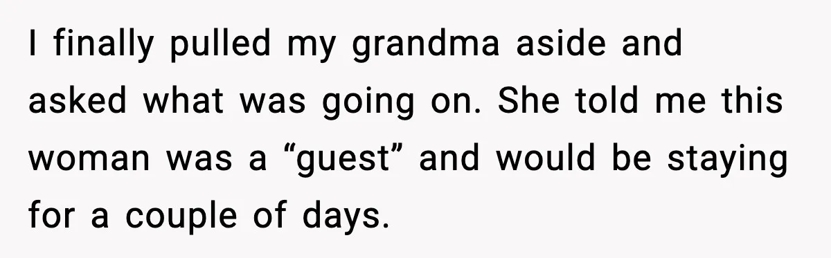 I finally pulled my grandma aside and asked what was going on. She told me this woman was a “guest” and would be staying for a couple of days.