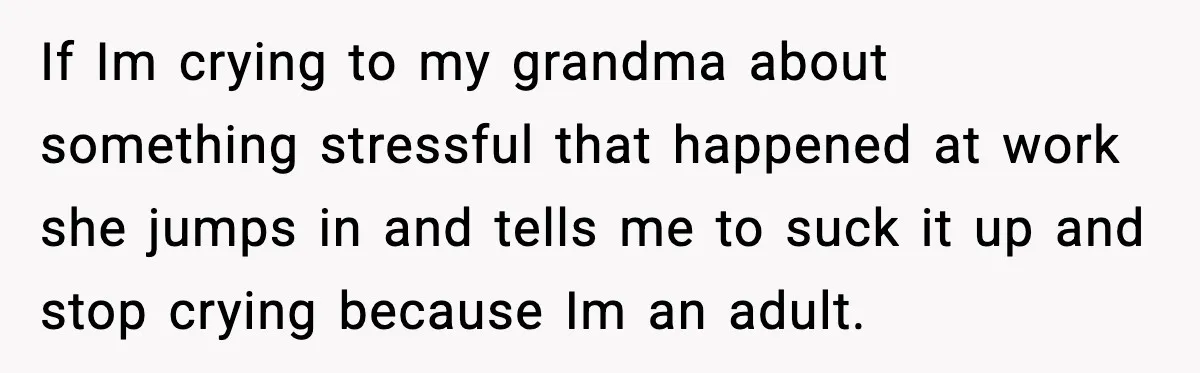 If Im crying to my grandma about something stressful that happened at work she jumps in and tells me to suck it up and stop crying because Im an adult.