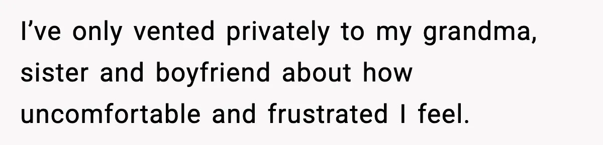 I’ve only vented privately to my grandma, sister and boyfriend about how uncomfortable and frustrated I feel.