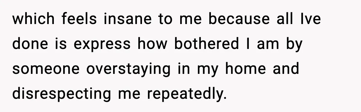 which feels insane to me because all Ive done is express how bothered I am by someone overstaying in my home and disrespecting me repeatedly.