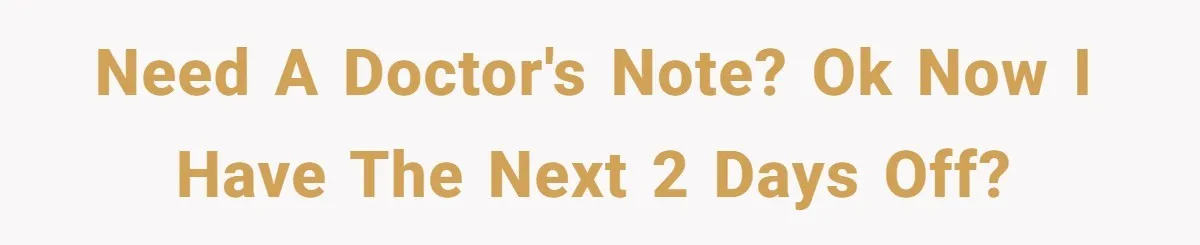 Need a doctor's note? Ok now I have the next 2 days off?