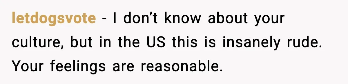 letdogsvote − I don’t know about your culture, but in the US this is insanely rude. Your feelings are reasonable.