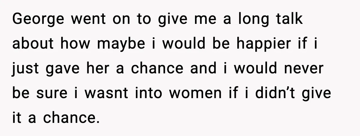 Teen Says He’s Gay, Friend Insists He Should “Try” Dating a Girl George went on to give me a long talk about how maybe i would be happier if i just gave her a chance and i would never be sure i...