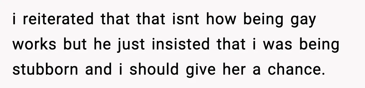 Teen Says He’s Gay, Friend Insists He Should “Try” Dating a Girl i reiterated that that isnt how being gay works but he just insisted that i was being stubborn and i should give her a chance.