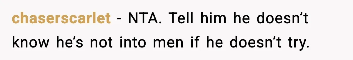 Teen Says He’s Gay, Friend Insists He Should “Try” Dating a Girl chaserscarlet - NTA. Tell him he doesn’t know he’s not into men if he doesn’t try.