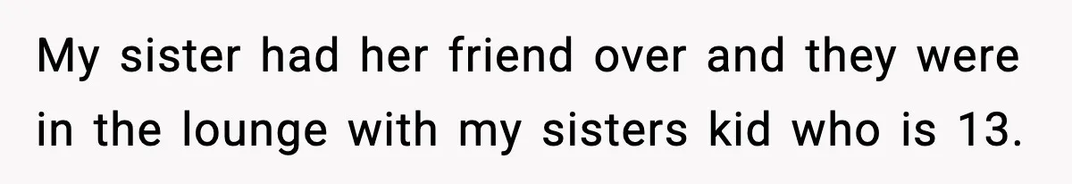 My sister had her friend over and they were in the lounge with my sisters kid who is 13.