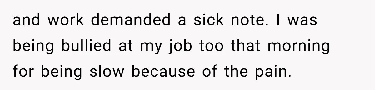 and work demanded a sick note. I was being bullied at my job too that morning for being slow because of the pain.