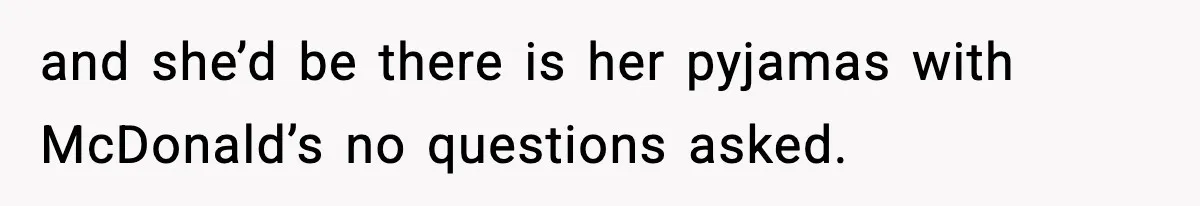 and she’d be there is her pyjamas with McDonald’s no questions asked.