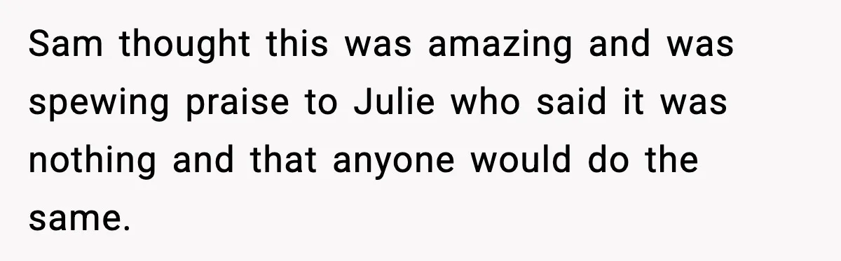 Sam thought this was amazing and was spewing praise to Julie who said it was nothing and that anyone would do the same.