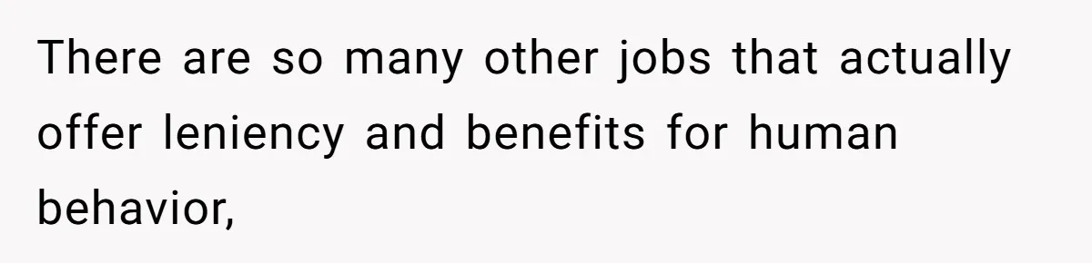 There are so many other jobs that actually offer leniency and benefits for human behavior,