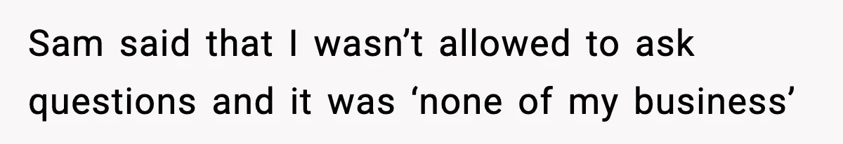 Sam said that I wasn’t allowed to ask questions and it was ‘none of my business’