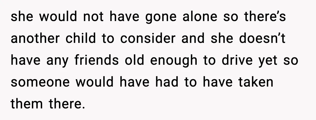 she would not have gone alone so there’s another child to consider and she doesn’t have any friends old enough to drive yet so someone would have had to have...