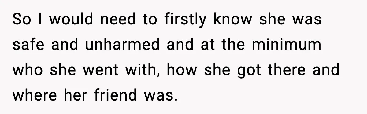 So I would need to firstly know she was safe and unharmed and at the minimum who she went with, how she got there and where her friend was.