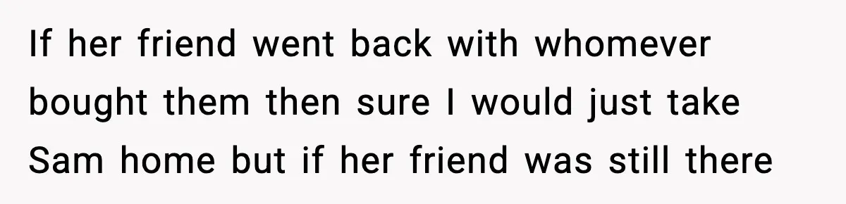 If her friend went back with whomever bought them then sure I would just take Sam home but if her friend was still there