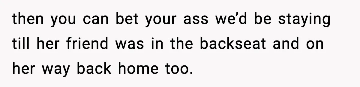 then you can bet your ass we’d be staying till her friend was in the backseat and on her way back home too.