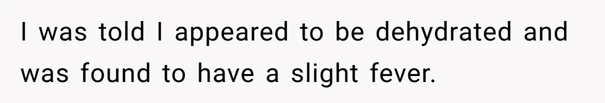I was told I appeared to be dehydrated and was found to have a slight fever.