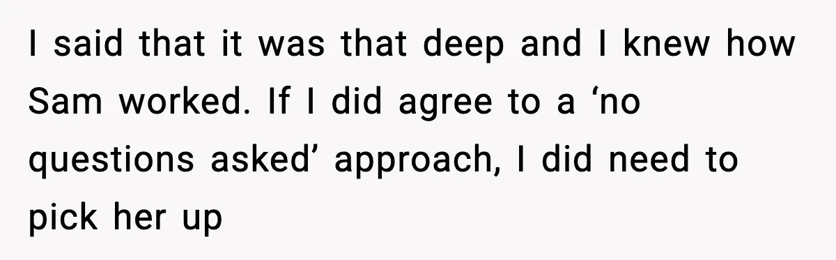 I said that it was that deep and I knew how Sam worked. If I did agree to a ‘no questions asked’ approach, I did need to pick her up