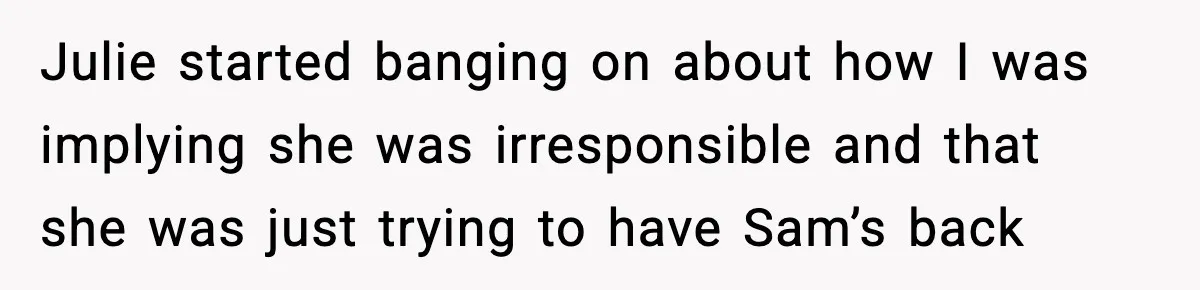 Julie started banging on about how I was implying she was irresponsible and that she was just trying to have Sam’s back
