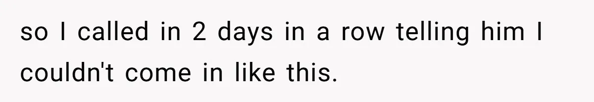 so I called in 2 days in a row telling him I couldn't come in like this.