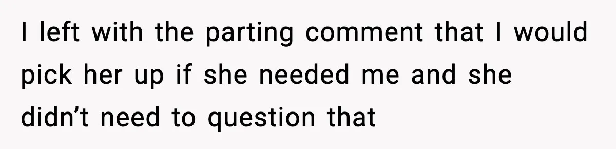 I left with the parting comment that I would pick her up if she needed me and she didn’t need to question that