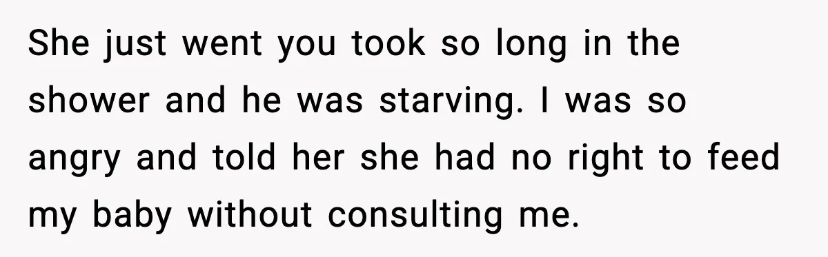 She just went you took so long in the shower and he was starving. I was so angry and told her she had no right to feed my baby without...