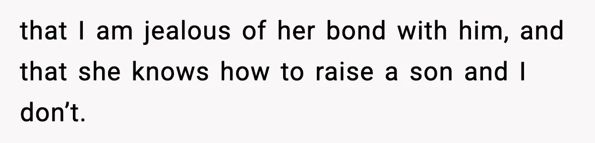 that I am jealous of her bond with him, and that she knows how to raise a son and I don’t.