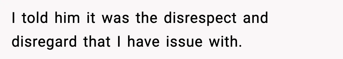 I told him it was the disrespect and disregard that I have issue with.