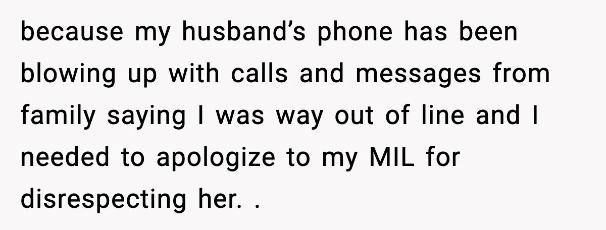 because my husband’s phone has been blowing up with calls and messages from family saying I was way out of line and I needed to apologize to my MIL for...
