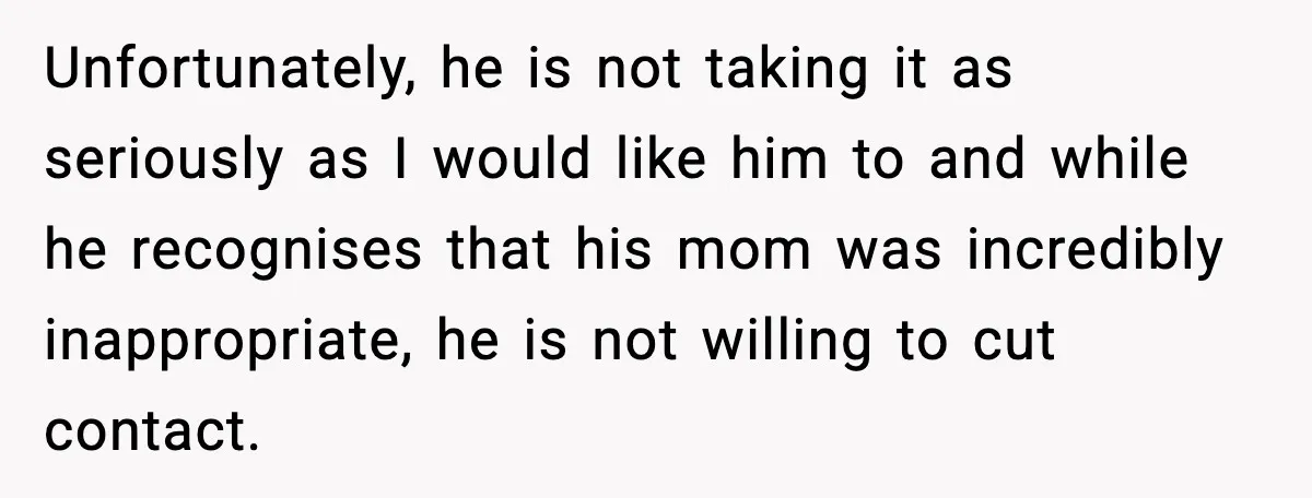 Unfortunately, he is not taking it as seriously as I would like him to and while he recognises that his mom was incredibly inappropriate, he is not willing to cut...