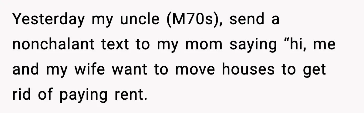 Man Calls Niece Cruel After She Refuses to House Him Rent Free Yesterday my uncle (M70s), send a nonchalant text to my mom saying “hi, me and my wife want to move houses to get rid of paying rent.