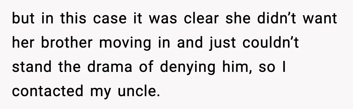 Man Calls Niece Cruel After She Refuses to House Him Rent Free but in this case it was clear she didn’t want her brother moving in and just couldn’t stand the drama of denying him, so I contacted my uncle.