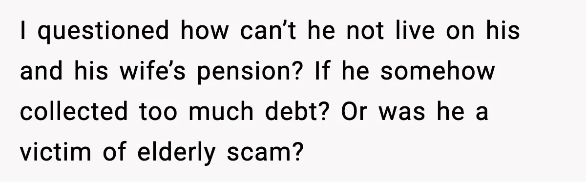Man Calls Niece Cruel After She Refuses to House Him Rent Free I questioned how can’t he not live on his and his wife’s pension? If he somehow collected too much debt? Or was he a victim of elderly scam?