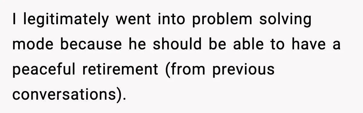 Man Calls Niece Cruel After She Refuses to House Him Rent Free I legitimately went into problem solving mode because he should be able to have a peaceful retirement (from previous conversations).