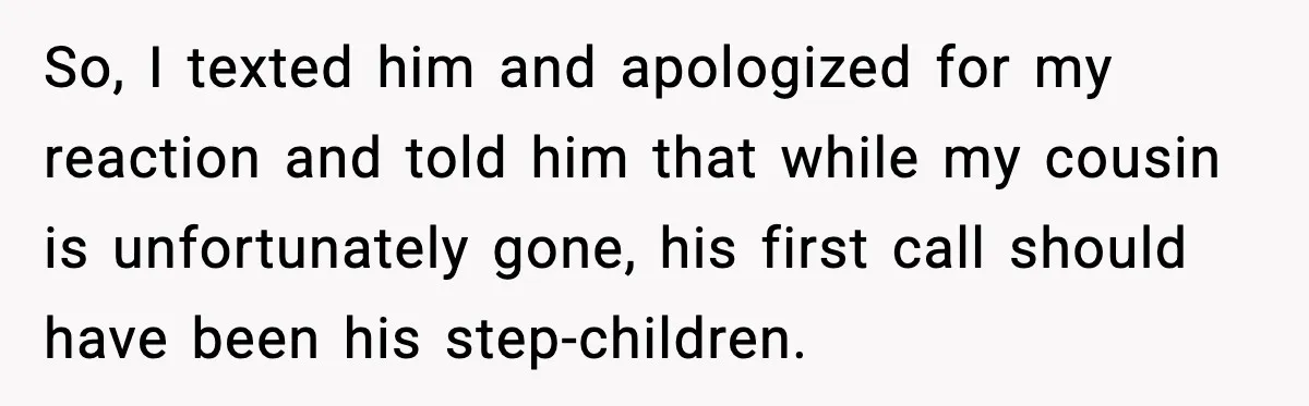Man Calls Niece Cruel After She Refuses to House Him Rent Free So, I texted him and apologized for my reaction and told him that while my cousin is unfortunately gone, his first call should have been his step-children.