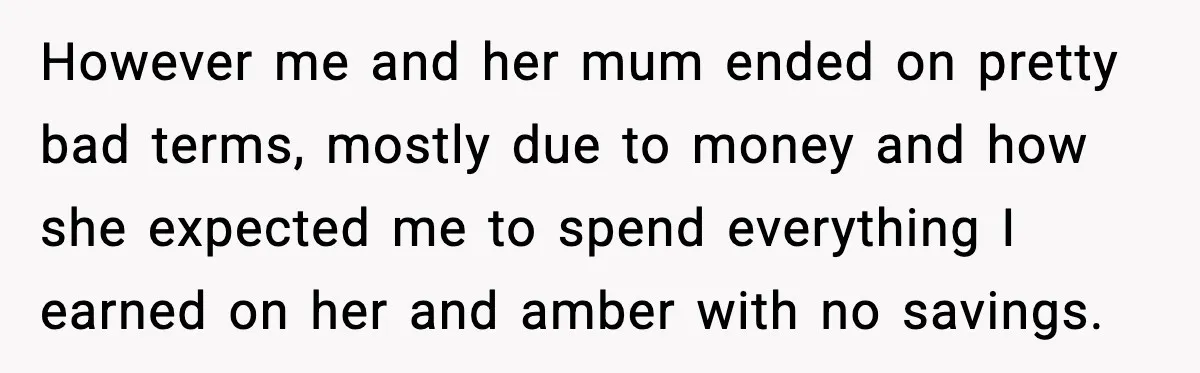 However me and her mum ended on pretty bad terms, mostly due to money and how she expected me to spend everything I earned on her and amber with no...